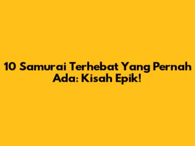 10 Samurai Terhebat Yang Pernah Ada: Kisah Epik!