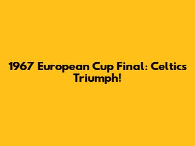 1967 European Cup Final: Celtic's Triumph!
