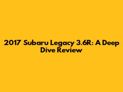 2017 Subaru Legacy 3.6R: A Deep Dive Review