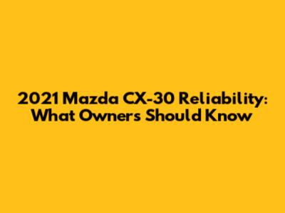 2021 Mazda CX-30 Reliability: What Owners Should Know