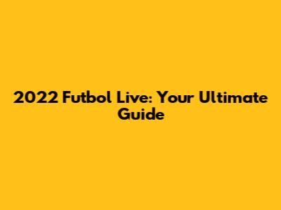 2022 Futbol Live: Your Ultimate Guide