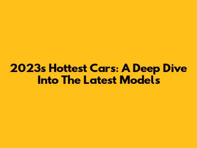 2023's Hottest Cars: A Deep Dive Into The Latest Models