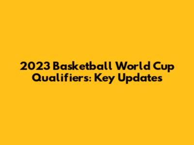 2023 Basketball World Cup Qualifiers: Key Updates