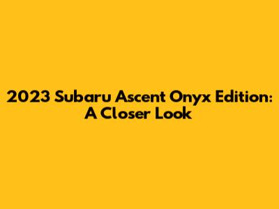 2023 Subaru Ascent Onyx Edition: A Closer Look