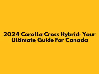2024 Corolla Cross Hybrid: Your Ultimate Guide For Canada