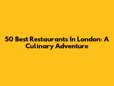50 Best Restaurants In London: A Culinary Adventure