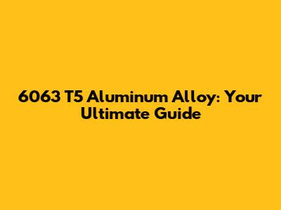 6063 T5 Aluminum Alloy: Your Ultimate Guide