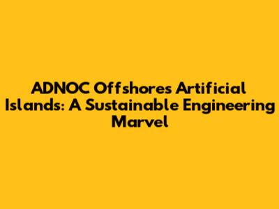 ADNOC Offshore's Artificial Islands: A Sustainable Engineering Marvel