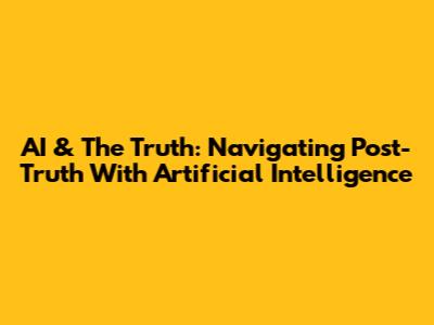 AI & The Truth: Navigating Post-Truth With Artificial Intelligence