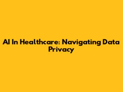 AI In Healthcare: Navigating Data Privacy