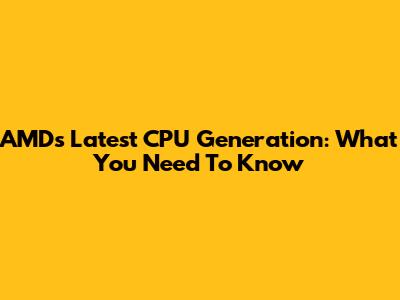 AMD's Latest CPU Generation: What You Need To Know