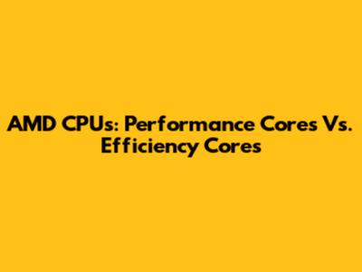 AMD CPUs: Performance Cores Vs. Efficiency Cores