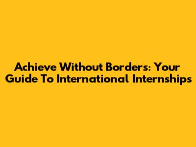 Achieve Without Borders: Your Guide To International Internships