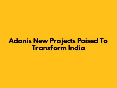 Adani's New Projects Poised To Transform India