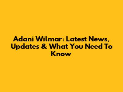 Adani Wilmar: Latest News, Updates & What You Need To Know