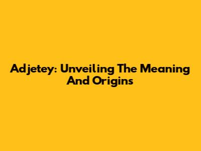 Adjetey: Unveiling The Meaning And Origins