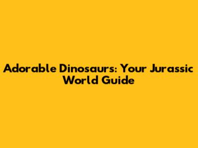 Adorable Dinosaurs: Your Jurassic World Guide