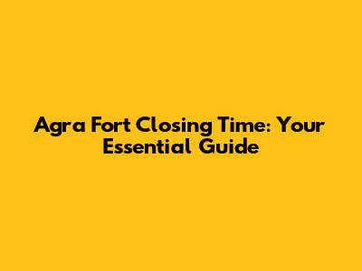 Agra Fort Closing Time: Your Essential Guide