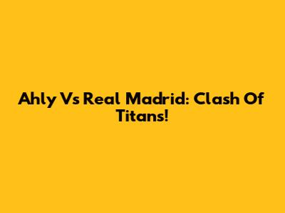 Ahly Vs Real Madrid: Clash Of Titans!