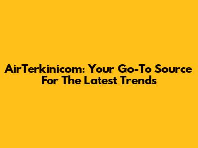 AirTerkinicom: Your Go-To Source For The Latest Trends