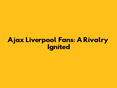 Ajax Liverpool Fans: A Rivalry Ignited