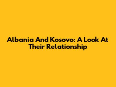 Albania And Kosovo: A Look At Their Relationship