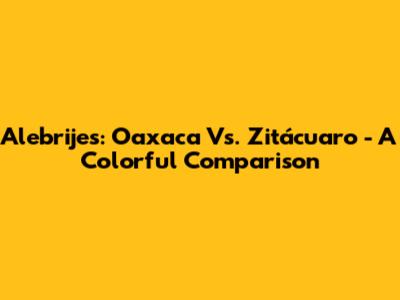Alebrijes: Oaxaca Vs. Zitácuaro - A Colorful Comparison