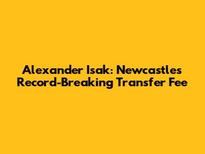Alexander Isak: Newcastle's Record-Breaking Transfer Fee