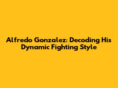 Alfredo Gonzalez: Decoding His Dynamic Fighting Style