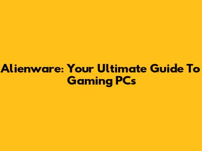 Alienware: Your Ultimate Guide To Gaming PCs