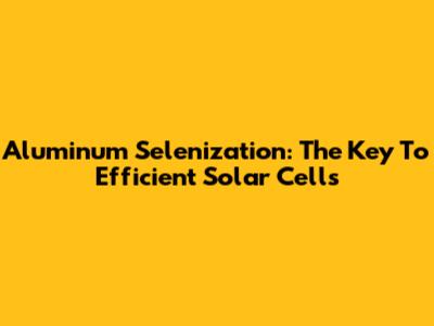 Aluminum Selenization: The Key To Efficient Solar Cells