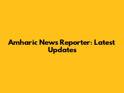 Amharic News Reporter: Latest Updates