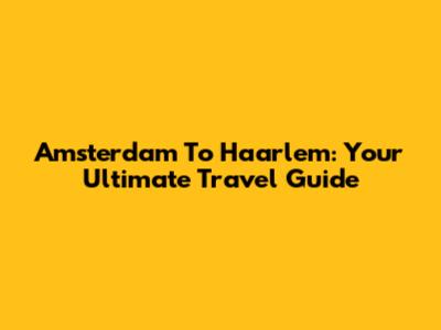 Amsterdam To Haarlem: Your Ultimate Travel Guide