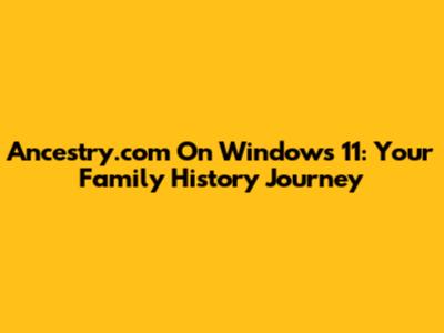 Ancestry.com On Windows 11: Your Family History Journey