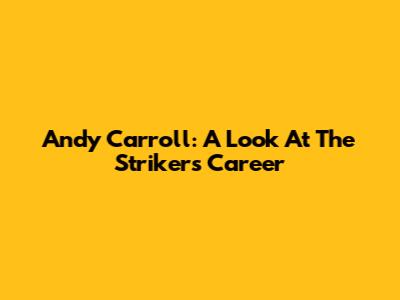 Andy Carroll: A Look At The Striker's Career