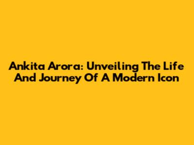 Ankita Arora: Unveiling The Life And Journey Of A Modern Icon