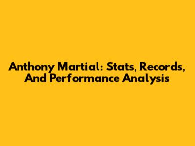 Anthony Martial: Stats, Records, And Performance Analysis