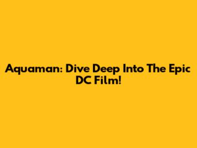Aquaman: Dive Deep Into The Epic DC Film!