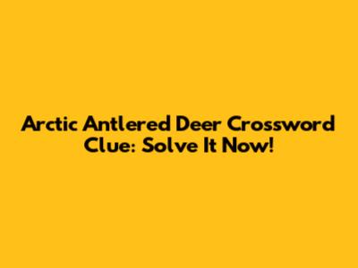 Arctic Antlered Deer Crossword Clue: Solve It Now!