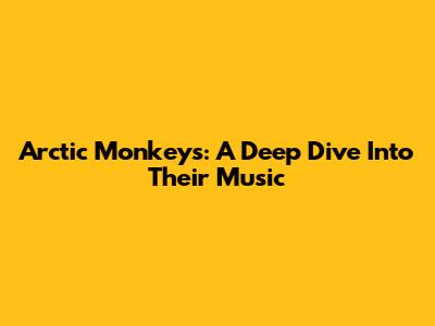 Arctic Monkeys: A Deep Dive Into Their Music