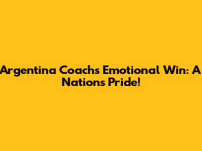 Argentina Coach's Emotional Win: A Nation's Pride!