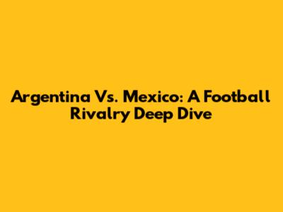 Argentina Vs. Mexico: A Football Rivalry Deep Dive