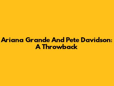 Ariana Grande And Pete Davidson: A Throwback