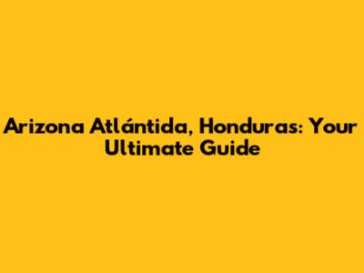 Arizona Atlántida, Honduras: Your Ultimate Guide