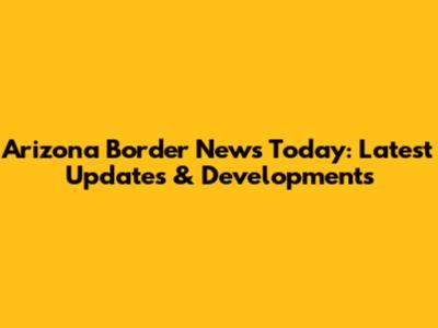 Arizona Border News Today: Latest Updates & Developments