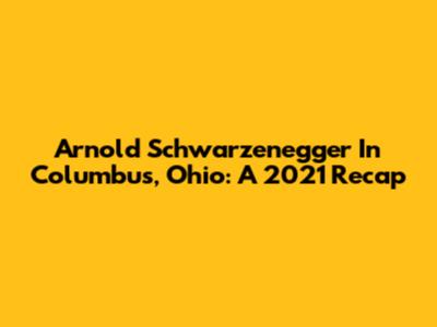 Arnold Schwarzenegger In Columbus, Ohio: A 2021 Recap