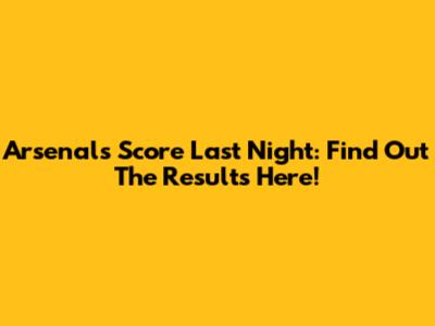 Arsenal's Score Last Night: Find Out The Results Here!
