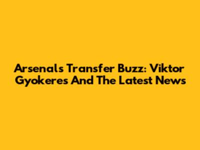 Arsenal's Transfer Buzz: Viktor Gyokeres And The Latest News