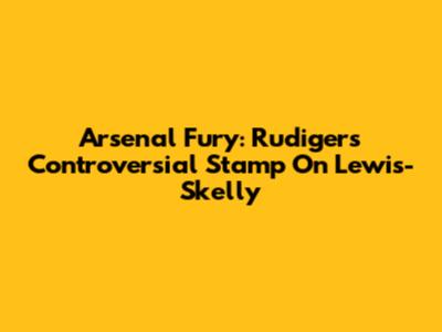 Arsenal Fury: Rudiger's Controversial Stamp On Lewis-Skelly