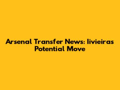 Arsenal Transfer News: Iivieira's Potential Move